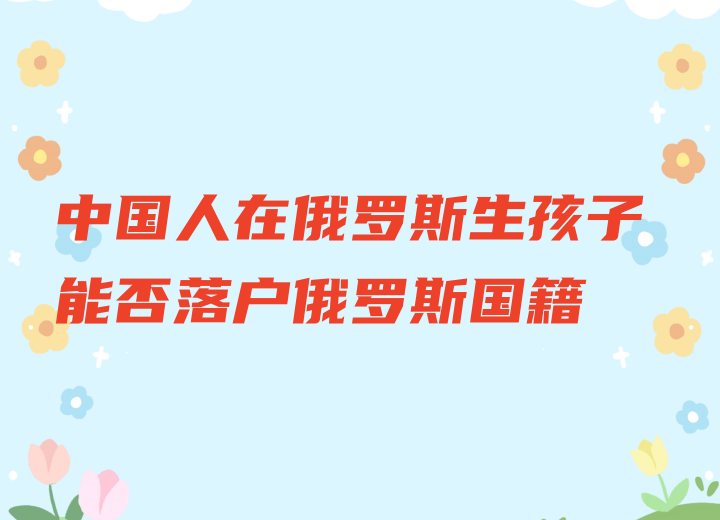 中国人在俄罗斯生孩子能否落户俄罗斯国籍.jpg